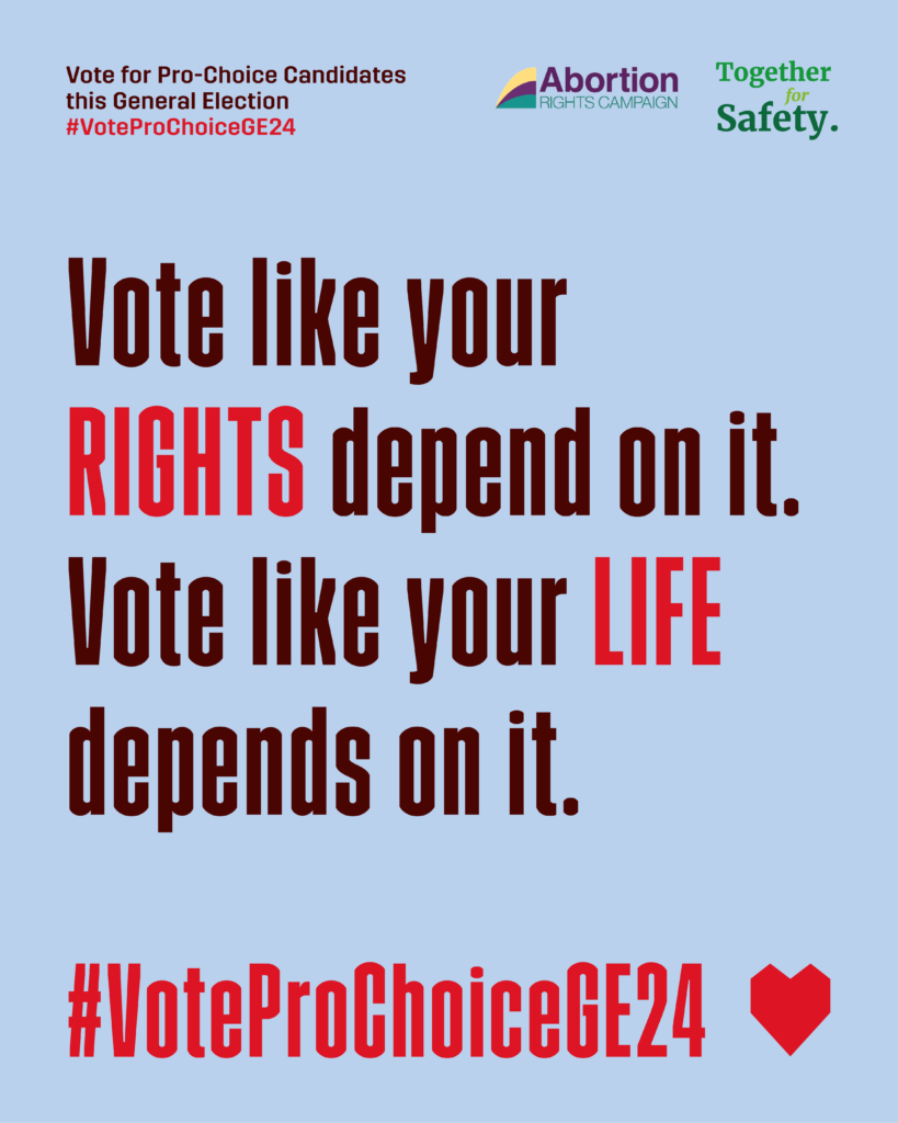 Against a powder blue background, there is two blocks of text. The text reads: "Vote like your RIGHTS depend on it. Vote like your LIFE depends on it" Rights and Life are both written in red, with the rest of the text is a dark brown. Across the bottom in red is #VoteProChoiceGE24 with a heart next to it. Across the top in smaller print it says "Vote for Pro-Choice Candidates this General Election #VoteProChoiceGE24 And in the top right hand corner there are the logos for the Abortion Rights Campaign and Together for Safety